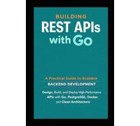 Building REST APIs with Go: A Practical Guide to Scalable Backend Development: Design, Build, and Deploy High Performance APIs with Go, PostgreSQL, Docker, and Clean Architecture