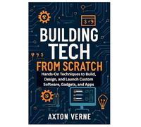 Building Tech from Scratch Your Complete Guide to DIY Projects and Custom Solutions: Hands-On Techniques to Build, Design, and Launch Custom Software, Gadgets, and Apps