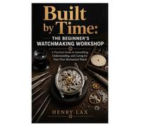 Built by Time: The Beginner's Watchmaking Workshop: A Practical Guide to Assembling, Understanding, and Caring for Your First Mechanical Watch