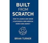 Built From Scratch: How to Launch and Grow a Successful Non-Medical Home Care Agency