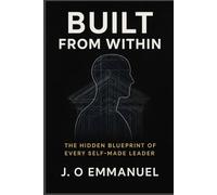 Built from Within: The Hidden Blueprint of Every Self-Made Leader: Discover the Mindset, Habits, and Discipline Frameworks That Shape Unshakable Leaders from the Inside Out