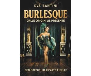 BURLESQUE: DALLE ORIGINI AL PRESENTE. Scandali, storie e metamorfosi del burlesque. Viaggio nelle origini, nei segreti e nelle icone di un arte ribelle tra mito, teatro e cultura pop