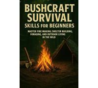 Bushcraft Survival Skills for Beginners: Master Fire Making, Shelter Building, Foraging, and Outdoor Living in the Wild