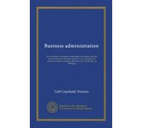 Business administration (Vol-1): the principles of business organization and system, and the actual methods of business operation and management; ... delivered at the University of Michigan