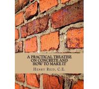 A Practical Treatise on Concrete and How To Make It: With Observations on the Uses of Cements, Limes and Mortars
