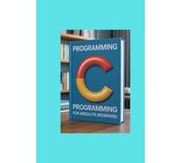 C PROGRAMMING FOR ABSOLUTE BEGINNERS: Start From Scratch and Build Real Code With Zero Prior Knowledge
