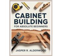 Cabinet Building for Absolute Beginners: DIY Kitchen Cabinets, Bathroom Vanities, Built-Ins and Storage Projects With Simple Tools, Step-By-Step Plans, Cut Lists and Real-World Installation Guides
