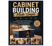 Cabinet Building Made Simple: A Practical Guide to Cabinet Making Featuring Woodworking Tools, Materials, Joinery, Construction, Installation, Finishing, Troubleshooting & 12 Modern Cabinet Projects