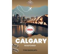 CALGARY REISEFÜHRER 2026: Insider-Guide zu Attraktionen, Calgary Stampede, Tagesausflügen nach Banff, Abenteuern in den kanadischen Rocky Mountains, ... Festivals, Reiserouten und wichtigen Tipps.