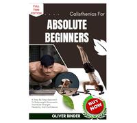 Calisthenics For Absolute Beginners: A Step-By-Step Approach To Bodyweight Movements That Build Strength, Flexibility, And Confidence