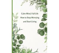 Calm Mind, Full Life How to Stop Worrying and Start Living: Transform Stress Into Strength and Discover the Freedom of a Calm Mind