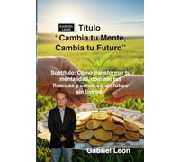 Cambia tu Mente, Cambia tu Futuro: Cómo transformar tu mentalidad, dominar tus finanzas y construir un futuro sin límites.