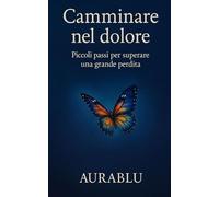 CAMMINARE NEL DOLORE: PICCOLI PASSI PER SUPERARE UNA GRANDE PERDITA