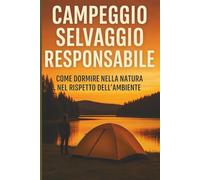 Campeggio Selvaggio Responsabile: La Guida Pratica per Vivere nella Natura in Libertà, in Sicurezza e Senza Lasciare Traccia
