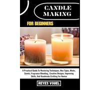 CANDLE MAKING FOR BEGINNERS: A Practical Guide To Mastering Techniques, Wax Types, Wicks, Scents, Fragrance Blending, Creative Designs, Improving Skills, And Handmade Crafting For Novice