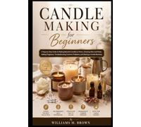 Candle Making for Beginners: A Step-by-Step Guide to Making Beautiful Candles at Home, Choosing Wax and Wicks, Adding Fragrance, Troubleshooting Common Problems, and Starting a Candle Business