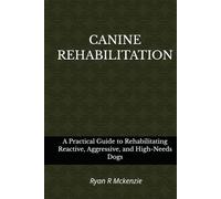 CANINE REHABILITATION: A PRATICAL GUIDE TO REHABILITATING REACTIVE, AGGRESSIVE, AND HIGH-NEEDS DOGS