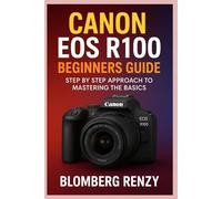 CANON EOS R100 BEGINNERS GUIDE: STEP BY STEP APPROACH TO MASTERING THE BASICS
