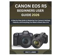 CANON EOS R5 BEGINNERS USER GUIDE 2026: A Step-by-Step Guide to Mastering Your Camera's Settings, Features, and Everything You Need to Shoot Like a Pro