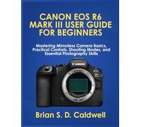 CANON EOS R6 MARK III USER GUIDE FOR BEGINNERS: Mastering Mirrorless Camera Basics, Practical Controls, Shooting Modes, and Essential Photography Skills