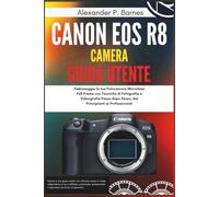 Canon EOS R8 Camera Guida Utente: Padroneggia la tua Fotocamera Mirrorless Full-Frame con Tecniche di Fotografia e Videografia Passo dopo Passo, dai Principianti ai Professionisti