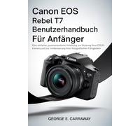 CANON EOS REBEL T7 BENUTZERHANDBUCH FÜR ANFÄNGER: Eine einfache, praxisorientierte Anleitung zur Nutzung Ihrer DSLR-Kamera und zur Verbesserung Ihrer fotografischen Fähigkeiten