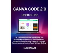 Canva Code 2.0 User Guide: The Complete Step-By-Step Manual For Beginners And Creators To Build Websites, Interactive Apps, Landing Pages, Ai-Powered Experiences, And Custom Tools Without Coding