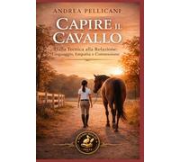 Capire il Cavallo: Dalla Tecnica alla Relazione: Linguaggio, Empatia e Connessione