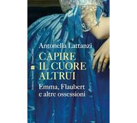 Capire il cuore altrui. Emma, Flaubert e altre ossessioni - Lattanzi Antonella