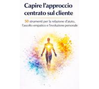 Capire l’approccio centrato sul cliente: 50 strumenti per la relazione d’aiuto, l’ascolto empatico e l’evoluzione personale