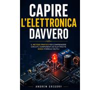 Capire L’Elettronica Davvero: Il Metodo Pratico per Comprendere Circuiti, Compon