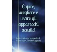 Capire, scegliere e usare gli apparecchi acustici: Guida pratica per non perdersi tra preventivi, tecnicismi e paure