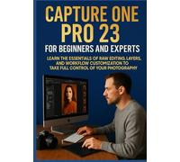 CAPTURE ONE PRO 23 FOR BEGINNERS AND EXPERTS: Learn the Essentials of RAW Editing, Layers, and Workflow Customization to Take Full Control of Your Photography