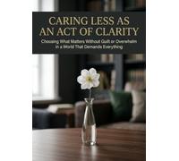 Caring Less as an Act of Clarity: Choosing What Matters Without Guilt or Overwhelm in a World That Demands Everything