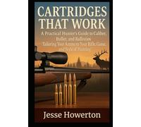 Cartridges That Work: A Practical Hunter’s Guide to Caliber, Bullet, and Ballistics Tailoring Your Ammo to Your Rifle, Game, and Style of Hunting