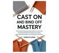 CAST ON AND BIND OFF MASTERY: The Essential Step by Step Guide to Learn this Amazing Knitting Technique and Create Awesome Knit Patterns and Projects with Ease