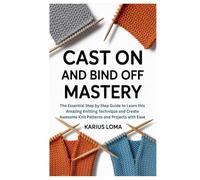 CAST ON AND BIND OFF MASTERY: The Essential Step by Step Guide to Learn this Amazing Knitting Technique and Create Awesome Knit Patterns and Projects with Ease