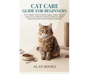 CAT CARE GUIDE FOR BEGINNERS: The Complete Guide to Raising Happy, Healthy Cats with Expert Tips on Nutrition, Grooming, Behavior, Health, Kitten Care, Senior Cats & Everyday Essentials