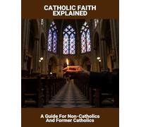 Catholic Faith Explained: A Guide For Non-Catholics And Former Catholics