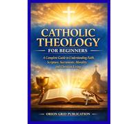 CATHOLIC THEOLOGY FOR BEGINNERS: A Complete Guide to Understanding Faith, Scripture, Sacraments, Morality, and Christian Living
