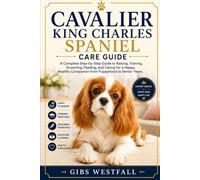 CAVALIER KING CHARLES SPANIEL CARE GUIDE: A Complete Step-by-Step Guide to Raising, Training, Grooming, Feeding, and Caring for a Happy, Healthy Companion from Puppyhood to Senior Years.