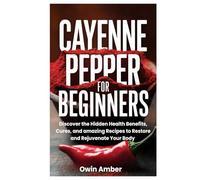 Cayenne Pepper for Beginners: Discover the Hidden Health Benefits, Cures, and amazing Recipes to Restore and Rejuvenate Your Body