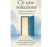 C'è una soluzione: Guida completa ad Alcolisti Anonimi: Per chi cerca aiuto, per chi è appena arrivato, per familiari e amici