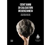 Cent'anni di calciatori desenzanesi. Storie di pallone, uomini, sogni e opere sospese fra due secoli