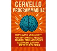 CERVELLO PROGRAMMABILE: Come Usare le Neuroscienze per Riprogrammare Abitudini, Eliminare Procrastinazione e Raggiungere Qualsiasi Obiettivo