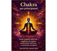 Chakra per principianti - Guida completa dalle basi equilibrio dei chakra, purificazione dell’aura e protezione energetica
