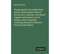Charges made by the Indiana State Board of Health against Thad. M. Stevens, M.D., Secretary of the Board: Together with Answers to Such Charges, with ... Statements Offered in Proof and Other Matter