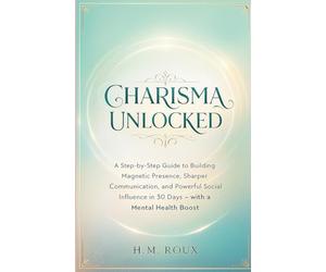 CHARISMA UNLOCKED: A Step-by-Step Guide to Building Magnetic Presence, Sharper Communication, and Powerful Social Influence in 30 Days