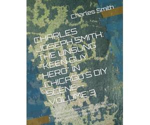 CHARLES JOSEPH SMITH: THE UNSUNG "KEEN GUY HERO" IN CHICAGO'S DIY SCENE--VOLUME 3: (More Stuff, More Exposures, and More Experiences of Charles Joseph Smith in the DIY Underground Environment)