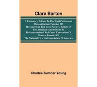 Clara Barton: A Centenary Tribute To The World'S Greatest Humanitarian; Founder Of The American Red Cross Society, Author Of The American Amendment To The International Red Cross Convention Of Geneva, Founder Of The National First Aid Association Of America
